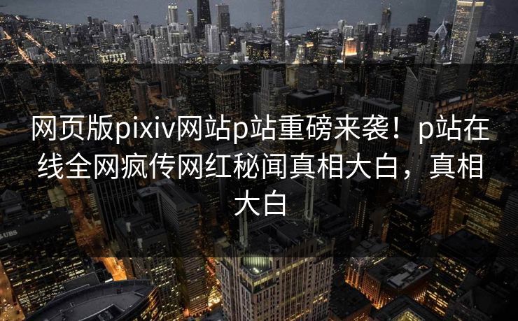 网页版pixiv网站p站重磅来袭！p站在线全网疯传网红秘闻真相大白，真相大白