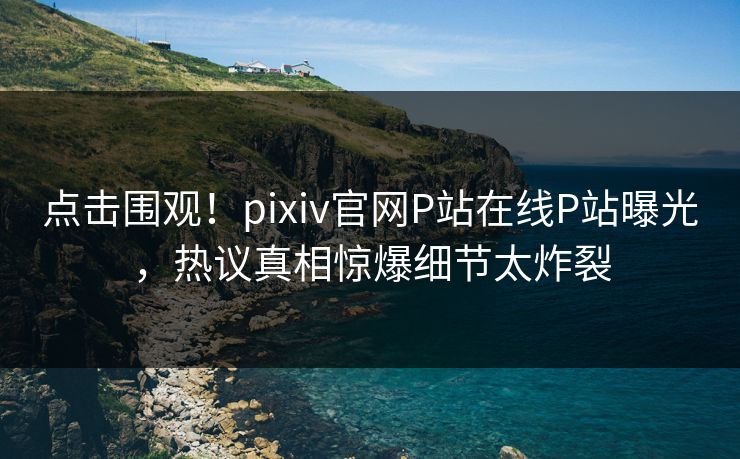 点击围观！pixiv官网P站在线P站曝光，热议真相惊爆细节太炸裂