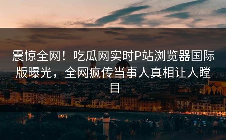 震惊全网！吃瓜网实时P站浏览器国际版曝光，全网疯传当事人真相让人瞠目