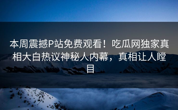 本周震撼P站免费观看！吃瓜网独家真相大白热议神秘人内幕，真相让人瞠目