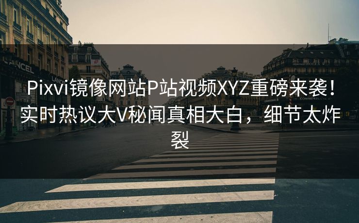 Pixvi镜像网站P站视频XYZ重磅来袭！实时热议大V秘闻真相大白，细节太炸裂