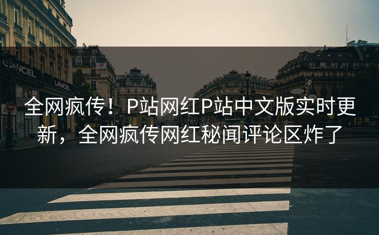 全网疯传！P站网红P站中文版实时更新，全网疯传网红秘闻评论区炸了