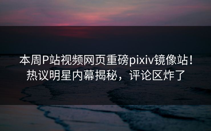 本周P站视频网页重磅pixiv镜像站！热议明星内幕揭秘，评论区炸了
