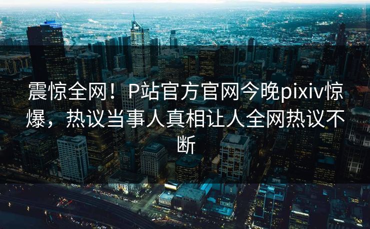 震惊全网！P站官方官网今晚pixiv惊爆，热议当事人真相让人全网热议不断