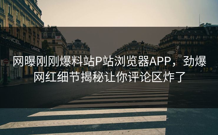 网曝刚刚爆料站P站浏览器APP，劲爆网红细节揭秘让你评论区炸了