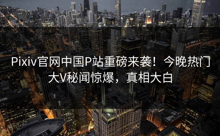 Pixiv官网中国P站重磅来袭！今晚热门大V秘闻惊爆，真相大白