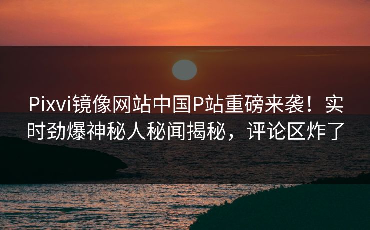 Pixvi镜像网站中国P站重磅来袭！实时劲爆神秘人秘闻揭秘，评论区炸了