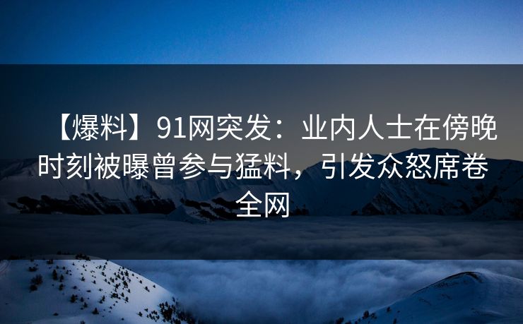 【爆料】91网突发：业内人士在傍晚时刻被曝曾参与猛料，引发众怒席卷全网