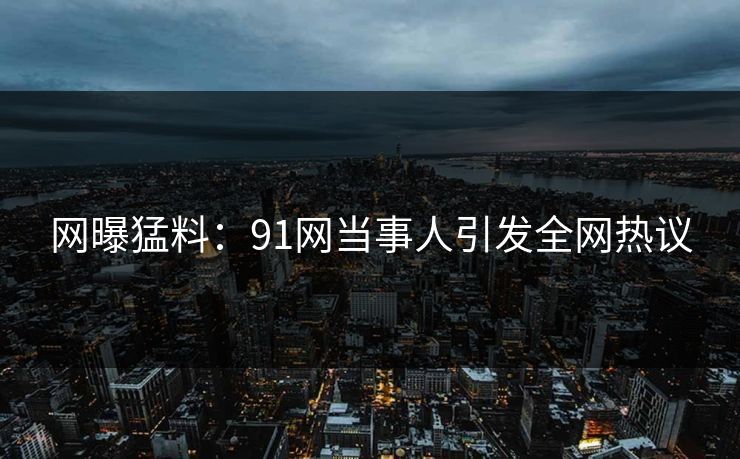 网曝猛料：91网当事人引发全网热议