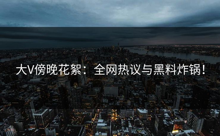 大V傍晚花絮：全网热议与黑料炸锅！