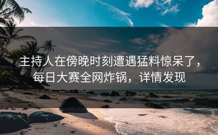 主持人在傍晚时刻遭遇猛料惊呆了，每日大赛全网炸锅，详情发现