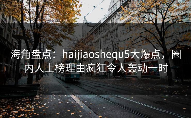 海角盘点：haijiaoshequ5大爆点，圈内人上榜理由疯狂令人轰动一时
