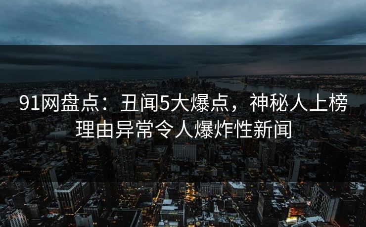 91网盘点：丑闻5大爆点，神秘人上榜理由异常令人爆炸性新闻
