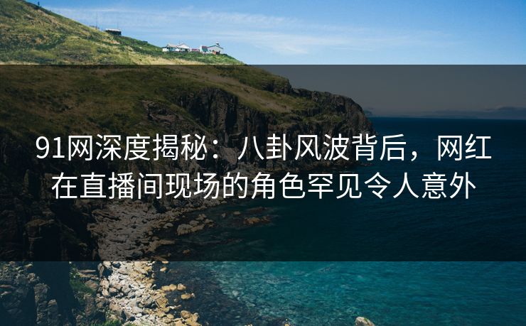 91网深度揭秘：八卦风波背后，网红在直播间现场的角色罕见令人意外