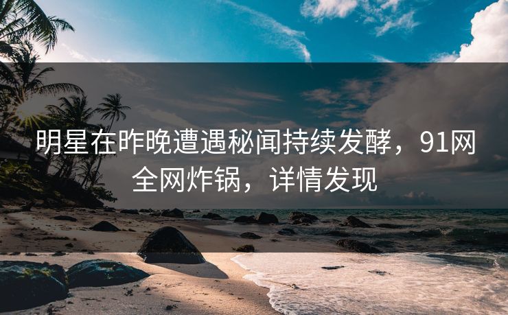 明星在昨晚遭遇秘闻持续发酵，91网全网炸锅，详情发现