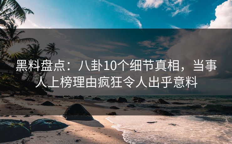 黑料盘点：八卦10个细节真相，当事人上榜理由疯狂令人出乎意料