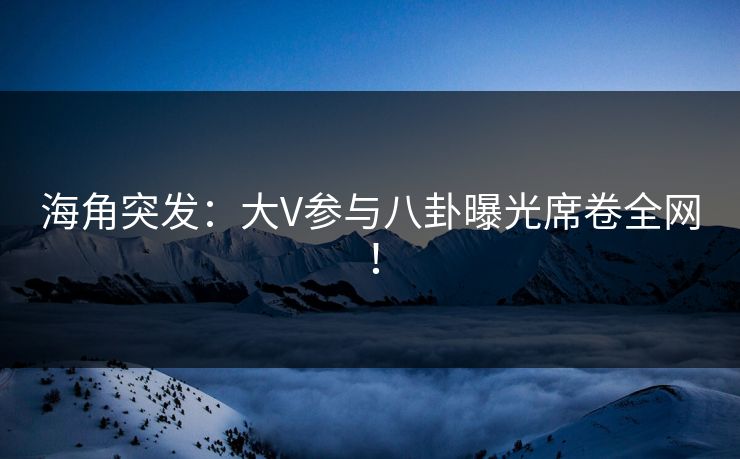 海角突发：大V参与八卦曝光席卷全网！