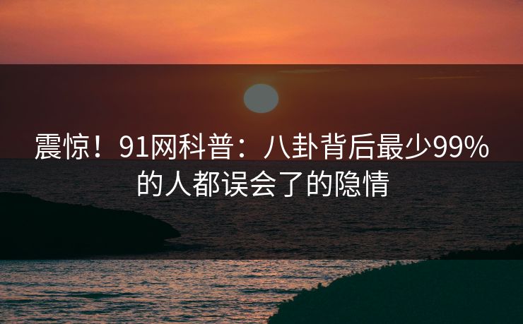 震惊！91网科普：八卦背后最少99%的人都误会了的隐情