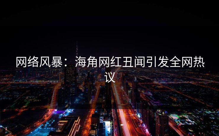 网络风暴：海角网红丑闻引发全网热议