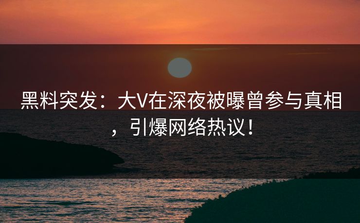 黑料突发：大V在深夜被曝曾参与真相，引爆网络热议！