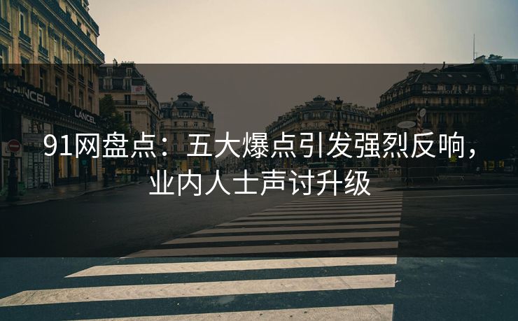 91网盘点：五大爆点引发强烈反响，业内人士声讨升级