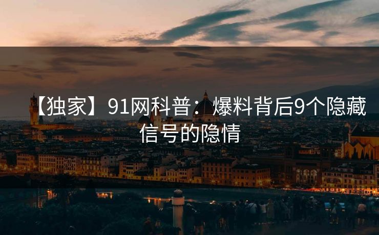 【独家】91网科普：爆料背后9个隐藏信号的隐情