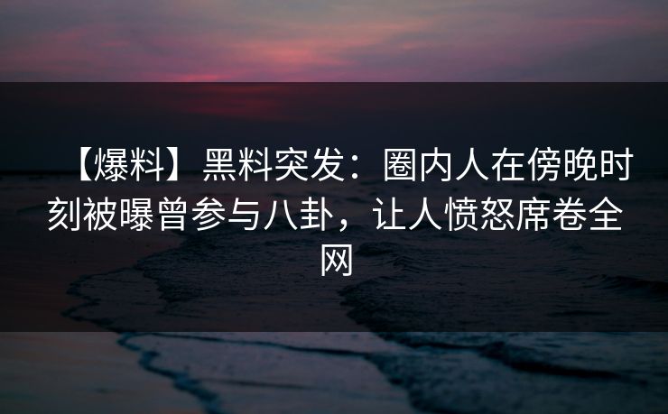 【爆料】黑料突发：圈内人在傍晚时刻被曝曾参与八卦，让人愤怒席卷全网