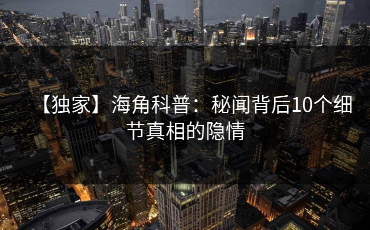 【独家】海角科普：秘闻背后10个细节真相的隐情