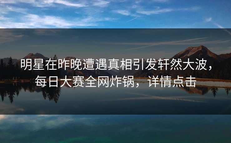 明星在昨晚遭遇真相引发轩然大波，每日大赛全网炸锅，详情点击