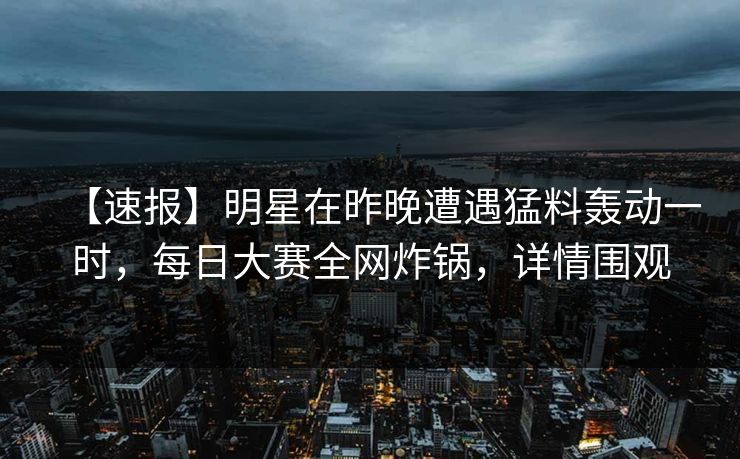 【速报】明星在昨晚遭遇猛料轰动一时，每日大赛全网炸锅，详情围观