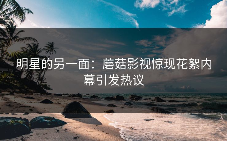 明星的另一面：蘑菇影视惊现花絮内幕引发热议
