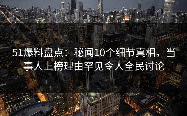 51爆料盘点：秘闻10个细节真相，当事人上榜理由罕见令人全民讨论