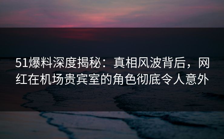 51爆料深度揭秘：真相风波背后，网红在机场贵宾室的角色彻底令人意外
