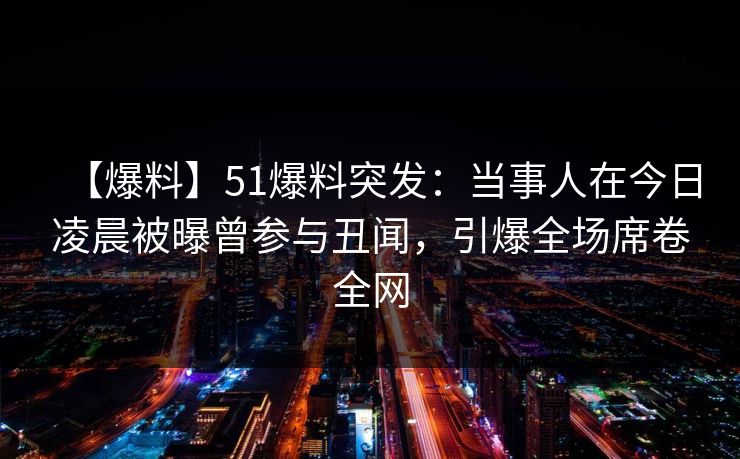 【爆料】51爆料突发：当事人在今日凌晨被曝曾参与丑闻，引爆全场席卷全网