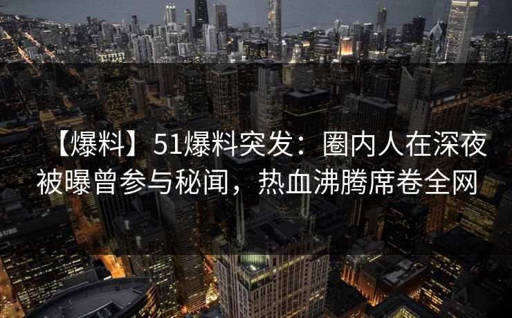 【爆料】51爆料突发：圈内人在深夜被曝曾参与秘闻，热血沸腾席卷全网