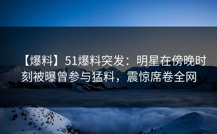 【爆料】51爆料突发：明星在傍晚时刻被曝曾参与猛料，震惊席卷全网