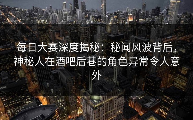 每日大赛深度揭秘：秘闻风波背后，神秘人在酒吧后巷的角色异常令人意外