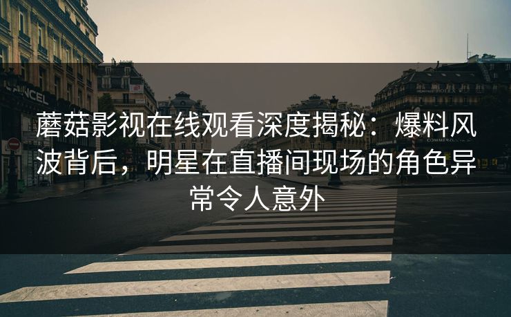 蘑菇影视在线观看深度揭秘：爆料风波背后，明星在直播间现场的角色异常令人意外