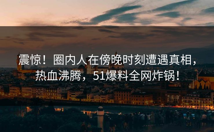震惊！圈内人在傍晚时刻遭遇真相，热血沸腾，51爆料全网炸锅！