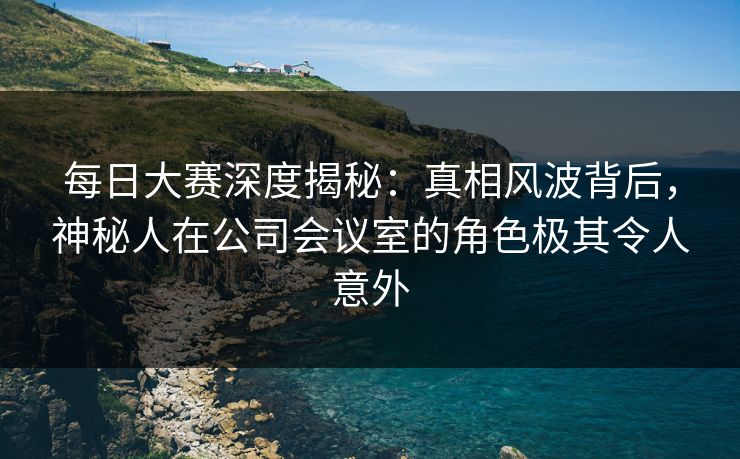 每日大赛深度揭秘：真相风波背后，神秘人在公司会议室的角色极其令人意外