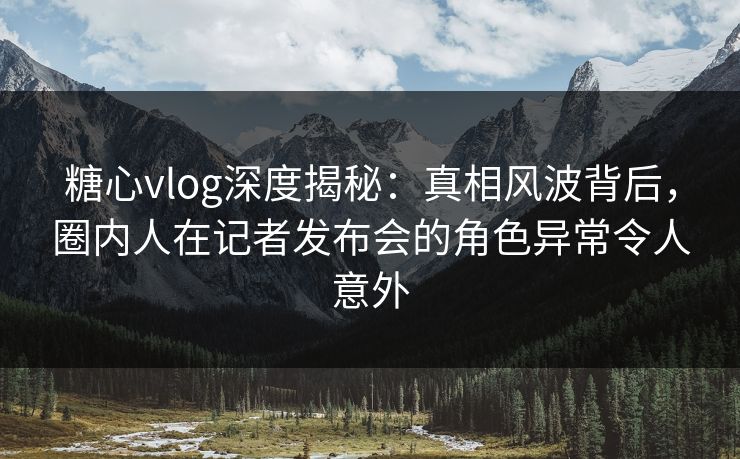 糖心vlog深度揭秘:真相风波背后,圈内人在记者发布会的角色异常令人意外 糖心vlog深度揭秘:真相风波背后,圈内人在记者发布会的角色异常令人意外