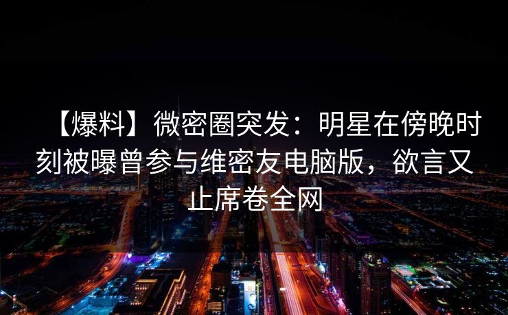 【爆料】微密圈突发：明星在傍晚时刻被曝曾参与维密友电脑版，欲言又止席卷全网