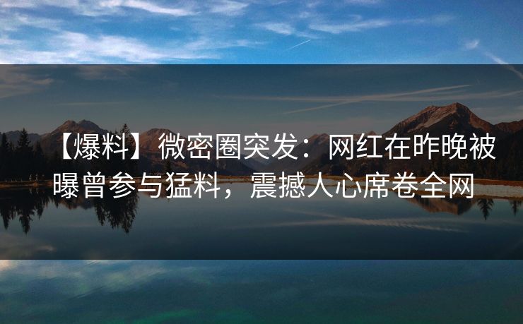 【爆料】微密圈突发:网红在昨晚被曝曾参与猛料,震撼人心席卷全网 【爆料】微密圈突发:网红在昨晚被曝曾参与猛料,震撼人心席卷全网