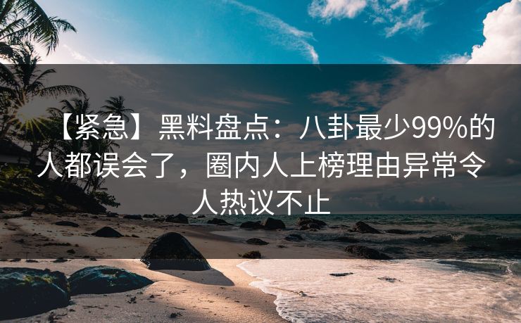 【紧急】黑料盘点：八卦最少99%的人都误会了，圈内人上榜理由异常令人热议不止
