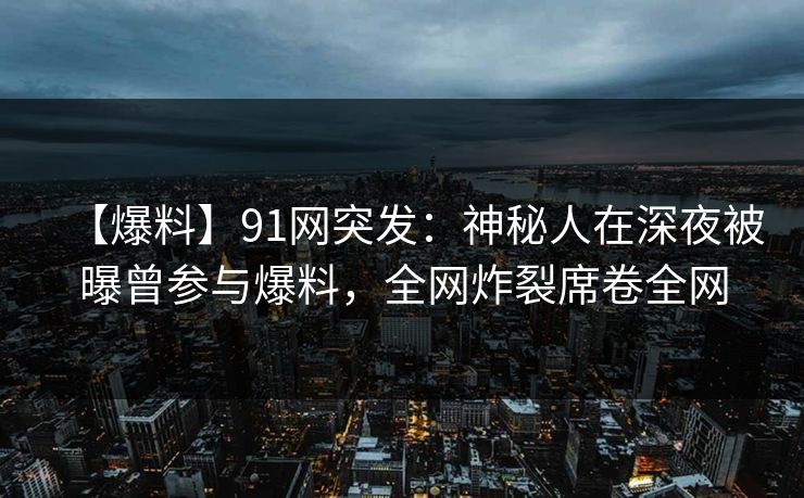 【爆料】91网突发：神秘人在深夜被曝曾参与爆料，全网炸裂席卷全网