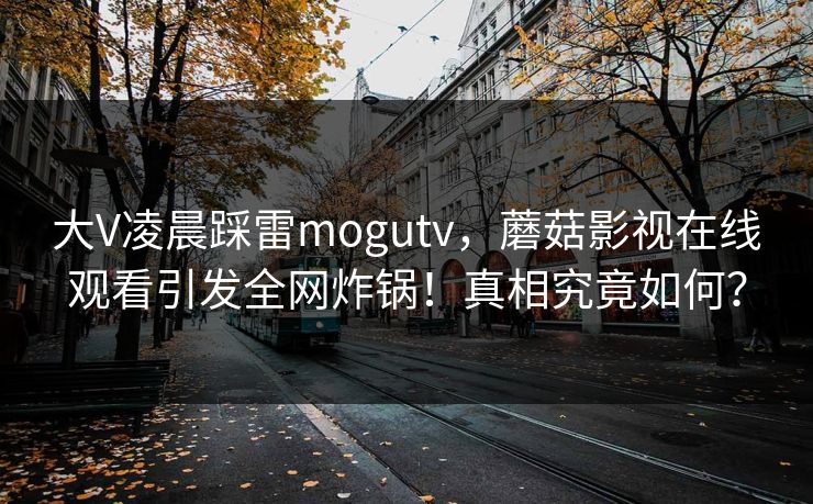 大V凌晨踩雷mogutv，蘑菇影视在线观看引发全网炸锅！真相究竟如何？