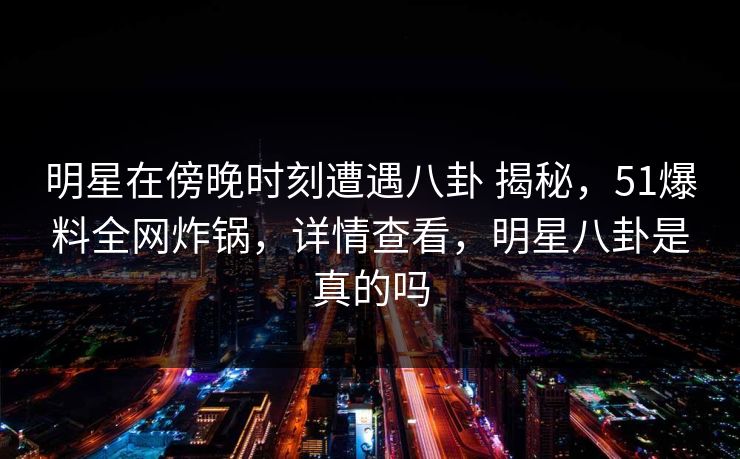 明星在傍晚时刻遭遇八卦 揭秘，51爆料全网炸锅，详情查看，明星八卦是真的吗