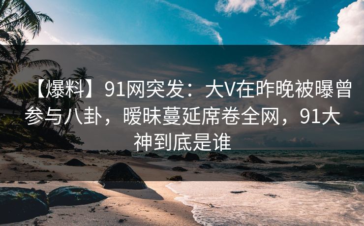 【爆料】91网突发：大V在昨晚被曝曾参与八卦，暧昧蔓延席卷全网，91大神到底是谁