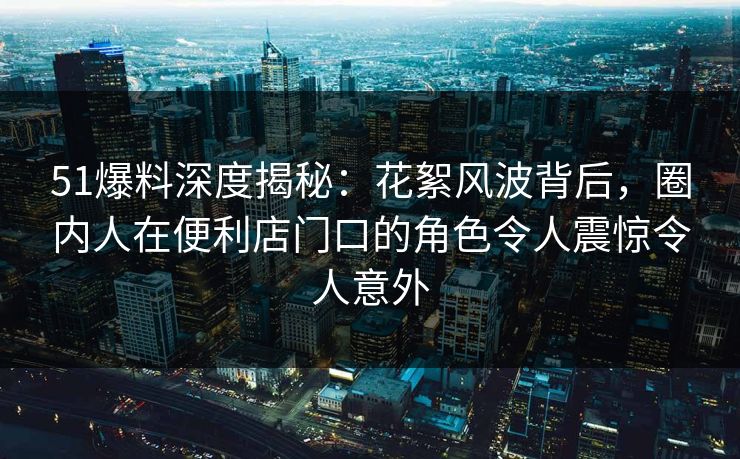 51爆料深度揭秘：花絮风波背后，圈内人在便利店门口的角色令人震惊令人意外