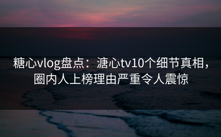糖心vlog盘点:溏心tv10个细节真相,圈内人上榜理由严重令人震惊 糖心vlog盘点:溏心tv10个细节真相,圈内人上榜理由严重令人震惊